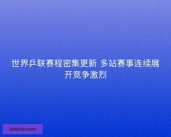世界乒联赛程密集更新 多站赛事连续展开竞争激烈