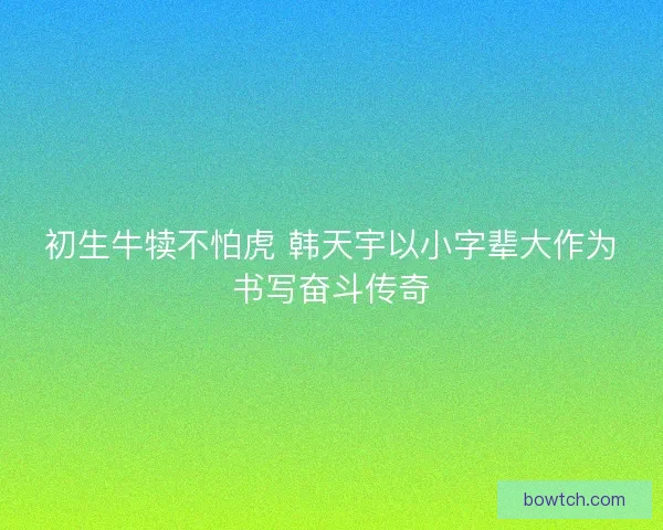 初生牛犊不怕虎 韩天宇以小字辈大作为书写奋斗传奇