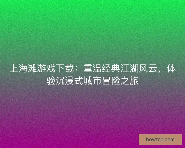 上海滩游戏下载：重温经典江湖风云，体验沉浸式城市冒险之旅
