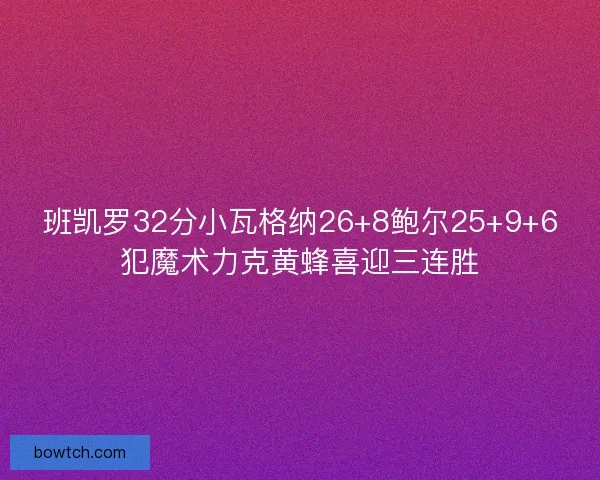 班凯罗32分小瓦格纳26+8鲍尔25+9+6犯魔术力克黄蜂喜迎三连胜
