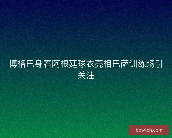 博格巴身着阿根廷球衣亮相巴萨训练场引关注