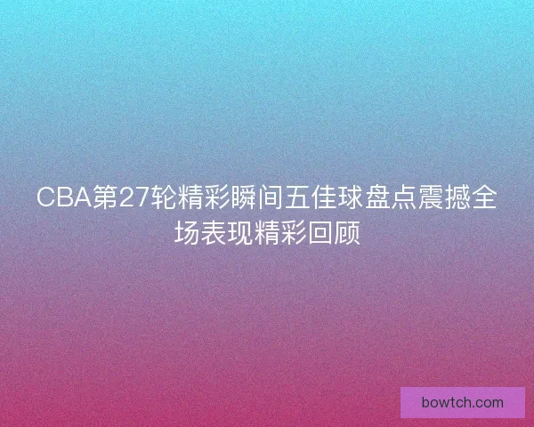 CBA第27轮精彩瞬间五佳球盘点震撼全场表现精彩回顾