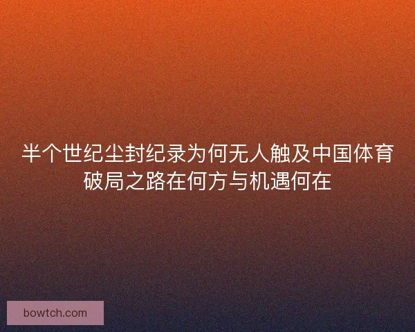 半个世纪尘封纪录为何无人触及中国体育破局之路在何方与机遇何在