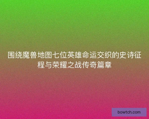 围绕魔兽地图七位英雄命运交织的史诗征程与荣耀之战传奇篇章