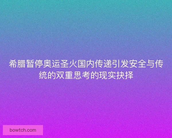 希腊暂停奥运圣火国内传递引发安全与传统的双重思考的现实抉择
