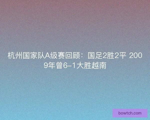 杭州国家队A级赛回顾：国足2胜2平 2009年曾6-1大胜越南