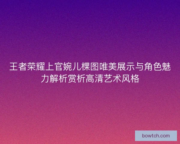 王者荣耀上官婉儿棵图唯美展示与角色魅力解析赏析高清艺术风格